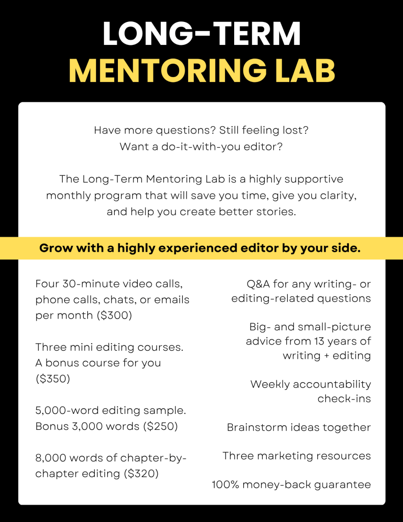 LONG-TERM
MENTORING LAB

Have more questions? Still feeling lost?
Want a do-it-with-you editor?

The Long-Term Mentoring Lab is a highly supportive
monthly program that will save you time, give you clarity,
and help you create better stories.

Grow with a highly experienced editor by your side.

Four 30-minute video calls,
phone calls, chats, or emails
per month ($300)

Three mini editing courses.
A bonus course for you
($350)

5,000-word editing sample.
Bonus 3,000 words ($250)

8,000 words of chapter-by-
chapter editing ($320)

Q&A for any writing- or
editing-related questions

Big- and small-picture
advice from 13 years of
writing + editing

Weekly accountability
check-ins

Brainstorm ideas together

Three marketing resources

100% money-back guarantee